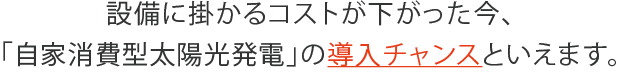 設備に掛かるコストが下がった今、「自家消費型太陽光発電」の導入チャンスといえます。