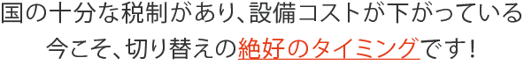 国の十分な税制があり、設備コストが下がっている今こそ、切り替えの絶好のタイミングです！